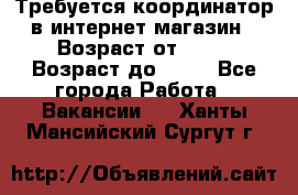 Требуется координатор в интернет-магазин › Возраст от ­ 20 › Возраст до ­ 40 - Все города Работа » Вакансии   . Ханты-Мансийский,Сургут г.